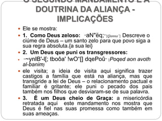 O SEGUNDO MANDAMENTO E A
DOUTRINA DA ALIANÇA -
IMPLICAÇÕES
 Ele se mostra:
 1. Como Deus zeloso: “aN"ëq;”{Qanna’} Descreve o
ciúme de Deus – um santo zelo para que povo siga a
sua regra absoluta.{a sua lei}
 2. Um Deus que puni os transgressores:
 “~ynIB'-l[; tboôa' !wO“[] dqePoû” {Poqed aon avoth
al-banim}
 ele visita; a ideia de visita aqui significa trazer
castigos a família que está na aliança, mas que
transgride a lei de Deus – o relacionamento pactual e
familiar é gritante; ele puni o pecado dos pais
também nos filhos que desviaram-se de sua palavra.
 3. É um Deus cheio de Graça: a misericórdia
retratada aqui este mandamento nos mostra que
Deus é fiel nas suas promessa como também em
suas ameaças.
 