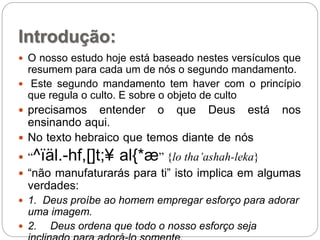 Introdução:
 O nosso estudo hoje está baseado nestes versículos que
resumem para cada um de nós o segundo mandamento.
 Este segundo mandamento tem haver com o princípio
que regula o culto. E sobre o objeto de culto
 precisamos entender o que Deus está nos
ensinando aqui.
 No texto hebraico que temos diante de nós
 “^ïäl.-hf,[]t;¥ al{*æ” {lo tha’ashah-leka}
 “não manufaturarás para ti” isto implica em algumas
verdades:
 1. Deus proíbe ao homem empregar esforço para adorar
uma imagem.
 2. Deus ordena que todo o nosso esforço seja
 