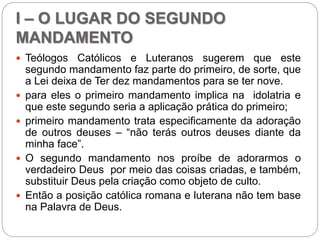 I – O LUGAR DO SEGUNDO
MANDAMENTO
 Teólogos Católicos e Luteranos sugerem que este
segundo mandamento faz parte do primeiro, de sorte, que
a Lei deixa de Ter dez mandamentos para se ter nove.
 para eles o primeiro mandamento implica na idolatria e
que este segundo seria a aplicação prática do primeiro;
 primeiro mandamento trata especificamente da adoração
de outros deuses – “não terás outros deuses diante da
minha face”.
 O segundo mandamento nos proíbe de adorarmos o
verdadeiro Deus por meio das coisas criadas, e também,
substituir Deus pela criação como objeto de culto.
 Então a posição católica romana e luterana não tem base
na Palavra de Deus.
 