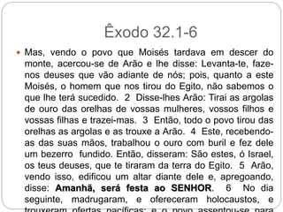 Êxodo 32.1-6
 Mas, vendo o povo que Moisés tardava em descer do
monte, acercou-se de Arão e lhe disse: Levanta-te, faze-
nos deuses que vão adiante de nós; pois, quanto a este
Moisés, o homem que nos tirou do Egito, não sabemos o
que lhe terá sucedido. 2 Disse-lhes Arão: Tirai as argolas
de ouro das orelhas de vossas mulheres, vossos filhos e
vossas filhas e trazei-mas. 3 Então, todo o povo tirou das
orelhas as argolas e as trouxe a Arão. 4 Este, recebendo-
as das suas mãos, trabalhou o ouro com buril e fez dele
um bezerro fundido. Então, disseram: São estes, ó Israel,
os teus deuses, que te tiraram da terra do Egito. 5 Arão,
vendo isso, edificou um altar diante dele e, apregoando,
disse: Amanhã, será festa ao SENHOR. 6 No dia
seguinte, madrugaram, e ofereceram holocaustos, e
 