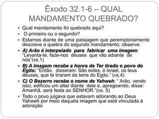 Êxodo 32.1-6 – QUAL
MANDAMENTO QUEBRADO?
 Qual mandamento foi quebrado aqui?
 O primeiro ou o segundo?
 Estamos diante de uma passagem que peremptoriamente
descreve a quebra do segundo mandamento; observe:
 A) Arão é interpelado para fabricar uma imagem:
“Levanta-te, faze-nos deuses que vão adiante de
nós”(vs.1)
 B) A imagem recebe a honra de Ter tirado o povo do
Egito: “Então, disseram: São estes, ó Israel, os teus
deuses, que te tiraram da terra do Egito.” (vs.4)
 C) O Bezerro recebe o nome de Yahweh: “ Arão, vendo
isso, edificou um altar diante dele e, apregoando, disse:
Amanhã, será festa ao SENHOR.”(vs. 5)
 Todo o povo julgava que estavam adorando ao Deus
Yahweh por meio daquela imagem que está vinculada à
adoração
 