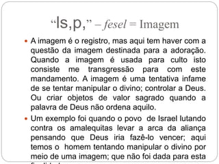“ls,p,” – fesel = Imagem
 A imagem é o registro, mas aqui tem haver com a
questão da imagem destinada para a adoração.
Quando a imagem é usada para culto isto
consiste me transgressão para com este
mandamento. A imagem é uma tentativa infame
de se tentar manipular o divino; controlar a Deus.
Ou criar objetos de valor sagrado quando a
palavra de Deus não ordena aquilo.
 Um exemplo foi quando o povo de Israel lutando
contra os amalequitas levar a arca da aliança
pensando que Deus iria fazê-lo vencer; aqui
temos o homem tentando manipular o divino por
meio de uma imagem; que não foi dada para esta
 