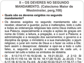 II – OS DEVERES NO SEGUNDO
MANDAMENTO. (Catecismo Maior de
Westminster, perg,108)
 Quais são os deveres exigidos no segundo
mandamento?
 Os deveres exigidos no segundo mandamento são: o
receber, observar e guardar, puros e inalterados, todo o culto
e todas as ordenanças religiosas tais como Deus instituiu em
sua Palavra, especialmente a oração e ações de graças em
nome de Cristo; a leitura, a pregação, e o ouvir a Palavra; a
administração e a recepção dos sacramentos; o governo e a
disciplina da igreja; o ministério e a sua manutenção; o jejum
religioso; o jurar em nome de Deus e o fazer os votos a Ele;
bem assim o desaprovar, detestar e opor-se a todo o culto
falso, e, segundo a posição e vocação de cada um, o
remover tal culto e todos os símbolos de idolatria.
 Dt . 6:13;7:5;17:18,19;32:46; Is 19:21;30:22; Jl 2:12; Sl
16:4;76:11;116:14; Mt 16:19; 18:17;28:19,20; Jo 20:23; I Tm
5-17-18; 6:13-14; Fp 4:6; At 2:42;10:33;15:21;17:16,17; I Tm
 