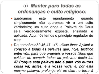 a) Manter puro todas as
ordenanças e culto religioso:
 quebramos este mandamento quando
simplesmente não queremos vir a um culto
verdadeiro; um culto onde a Palavra de Deus
seja verdadeiramente exposta, ensinada e
aplicada. Aqui nós temos o princípio regulador do
culto.
 Deuteronômio32:46-47 46 disse-lhes: Aplicai o
coração a todas as palavras que, hoje, testifico
entre vós, para que ordeneis a vossos filhos que
cuidem de cumprir todas as palavras desta lei.
47 Porque esta palavra não é para vós outros
coisa vã; antes, é a vossa vida; e, por esta
mesma palavra, prolongareis os dias na terra à
 