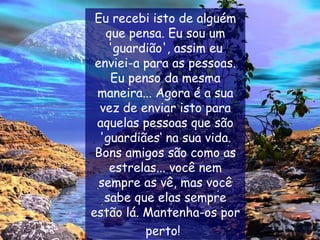 Eu recebi isto de alguém que pensa. Eu sou um 'guardião', assim eu enviei-a para as pessoas. Eu penso da mesma maneira... Agora é a sua vez de enviar isto para aquelas pessoas que são 'guardiães‘ na sua vida. Bons amigos são como as estrelas... você nem sempre as vê, mas você sabe que elas sempre estão lá. Mantenha-os por perto!   