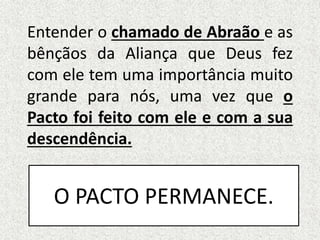 Entender o chamado de Abraão e as
bênçãos da Aliança que Deus fez
com ele tem uma importância muito
grande para nós, uma vez que o
Pacto foi feito com ele e com a sua
descendência.
O PACTO PERMANECE.
 