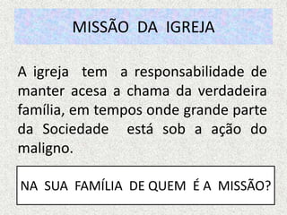 MISSÃO DA IGREJA
A igreja tem a responsabilidade de
manter acesa a chama da verdadeira
família, em tempos onde grande parte
da Sociedade está sob a ação do
maligno.
NA SUA FAMÍLIA DE QUEM É A MISSÃO?
 