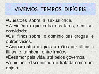 VIVEMOS TEMPOS DIFÍCIEIS
Questões sobre a sexualidade.
 A violência que entra nos lares, sem ser
convidada;
Os filhos sobre o domínio das drogas e
outros vícios.
 Assassinatos de pais e mães por filhos e
filhas e também entre irmãos.
Desamor pela vida, até pelos governos.
A mulher discriminada e tratada como um
objeto.
 