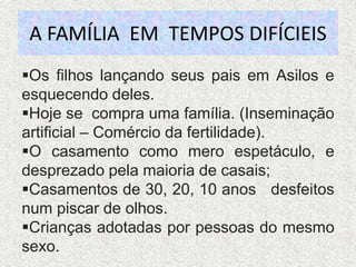 A FAMÍLIA EM TEMPOS DIFÍCIEIS
Os filhos lançando seus pais em Asilos e
esquecendo deles.
Hoje se compra uma família. (Inseminação
artificial – Comércio da fertilidade).
O casamento como mero espetáculo, e
desprezado pela maioria de casais;
Casamentos de 30, 20, 10 anos desfeitos
num piscar de olhos.
Crianças adotadas por pessoas do mesmo
sexo.
 