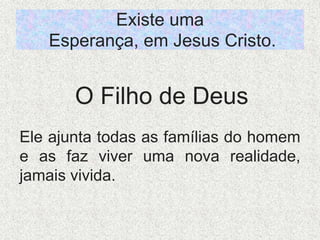 Existe uma
Esperança, em Jesus Cristo.
Ele ajunta todas as famílias do homem
e as faz viver uma nova realidade,
jamais vivida.
O Filho de Deus
 