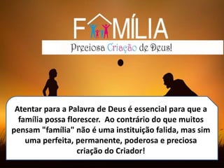 Atentar para a Palavra de Deus é essencial para que a
família possa florescer. Ao contrário do que muitos
pensam "família" não é uma instituição falida, mas sim
uma perfeita, permanente, poderosa e preciosa
criação do Criador!
 