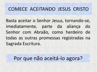 COMECE ACEITANDO JESUS CRISTO
Basta aceitar o Senhor Jesus, tornando-se,
imediatamente, parte da aliança do
Senhor com Abraão, como herdeiro de
todas as outras promessas registradas na
Sagrada Escritura.
Por que não aceitá-lo agora?
 