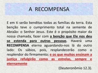 A RECOMPENSA
E em ti serão benditas todas as famílias da terra. Esta
benção teve o cumprimento total na semente de
Abraão: o Senhor Jesus. Este é o propósito maior da
nossa chamada, fazer com a benção que Ele nos deu
se estenda para outras pessoas. Haverá uma
RECOMPENSA eterna aguardando-nos lá do outro
lado: Os sábios, pois, resplandecerão como o
resplendor do firmamento; e os que muitos ensinam a
justiça refulgirão como as estrelas, sempre e
eternamente
(Deuteronômio 12.3).
 
