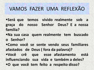 VAMOS FAZER UMA REFLEXÃO
Será que temos vivido realmente sob a
graça do nosso Senhor Deus? E a nossa
família?
Na sua casa quem realmente tem buscado
o Senhor?
Como você se sente vendo seus familiares
afastados de Deus ( fora da palavra)?
Você crê que esse afastamento está
influenciando sua vida e também a deles?
O que você tem feito a respeito disso?
 