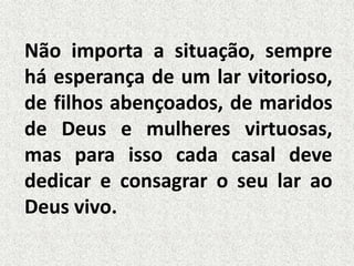 Não importa a situação, sempre
há esperança de um lar vitorioso,
de filhos abençoados, de maridos
de Deus e mulheres virtuosas,
mas para isso cada casal deve
dedicar e consagrar o seu lar ao
Deus vivo.
 
