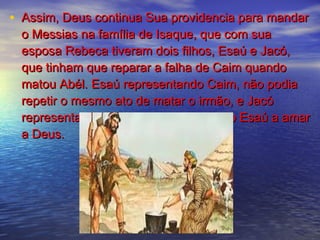 • Assim, Deus continua Sua providencia para mandarAssim, Deus continua Sua providencia para mandar
o Messias na família de Isaque, que com suao Messias na família de Isaque, que com sua
esposa Rebeca tiveram dois filhos, Esaú e Jacó,esposa Rebeca tiveram dois filhos, Esaú e Jacó,
que tinham que reparar a falha de Caim quandoque tinham que reparar a falha de Caim quando
matou Abél. Esaú representando Caim, não podiamatou Abél. Esaú representando Caim, não podia
repetir o mesmo ato de matar o irmão, e Jacórepetir o mesmo ato de matar o irmão, e Jacó
representando Abél deve levar o irmão Esaú a amarrepresentando Abél deve levar o irmão Esaú a amar
a Deus.a Deus.
 