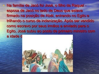 • Na família de Jacó foi José, o filho de Raquel -Na família de Jacó foi José, o filho de Raquel -
esposa de Jacó no lado de Deus que estavaesposa de Jacó no lado de Deus que estava
firmado na posição de Abél, entrando no Egito efirmado na posição de Abél, entrando no Egito e
trilhando o curso de indenização. Após ser vendidotrilhando o curso de indenização. Após ser vendido
como escravo por seus irmãos e enviado para ocomo escravo por seus irmãos e enviado para o
Egito, José subiu ao posto de primeiro ministro comEgito, José subiu ao posto de primeiro ministro com
a idade de trinta anos.a idade de trinta anos.
 