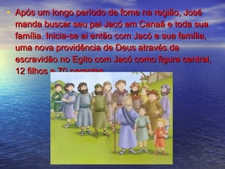 • Após um longo período de fome na região, JoséApós um longo período de fome na região, José
manda buscar seu pai Jacó em Canaã e toda suamanda buscar seu pai Jacó em Canaã e toda sua
família. Inicia-se ai então com Jacó e sua família,família. Inicia-se ai então com Jacó e sua família,
uma nova providência de Deus através dauma nova providência de Deus através da
escravidão no Egito com Jacó como figura central,escravidão no Egito com Jacó como figura central,
12 filhos e 70 parentes.12 filhos e 70 parentes.
 