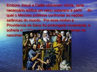 • Embora Josué e Caléb obtiveram vitória, seriaEmbora Josué e Caléb obtiveram vitória, seria
necessário edifica um reino soberano a partir donecessário edifica um reino soberano a partir do
qual o Messias pudesse confrontar as naçõesqual o Messias pudesse confrontar as nações
satânicas do mundo. Por esse motivo asatânicas do mundo. Por esse motivo a
Providencia de Deus foi prolongada novamente, eProvidencia de Deus foi prolongada novamente, e
sofreria repetidos contratempos até o tempo dosofreria repetidos contratempos até o tempo do
nascimento de Jesus.nascimento de Jesus.
 