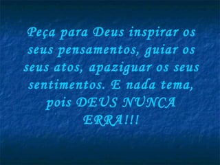Peça para Deus inspirar os seus pensamentos, guiar os seus atos, apaziguar os seus sentimentos. E nada tema, pois DEUS NUNCA ERRA!!! 