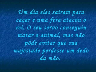 Um dia eles saíram para caçar e uma fera atacou o rei. O seu servo conseguiu matar o animal, mas não pôde evitar que sua majestade perdesse um dedo da mão.   
