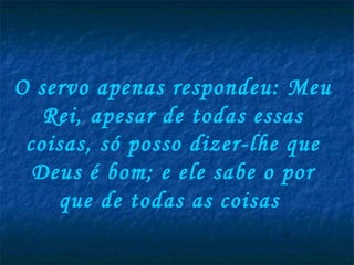 O servo apenas respondeu: Meu Rei, apesar de todas essas coisas, só posso dizer-lhe que Deus é bom; e ele sabe o por que de todas as coisas  
