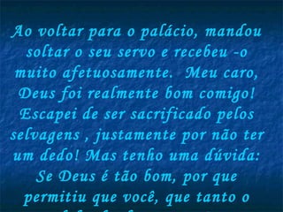 Ao voltar para o palácio, mandou soltar o seu servo e recebeu -o muito afetuosamente.  Meu caro, Deus foi realmente bom comigo! Escapei de ser sacrificado pelos selvagens , justamente por não ter um dedo! Mas tenho uma dúvida: Se Deus é tão bom, por que permitiu que você, que tanto o defende, fosse preso?  