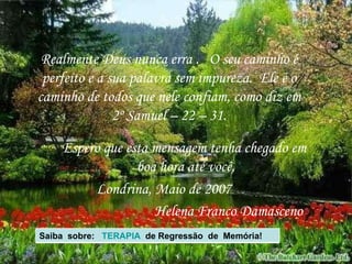 Realmente Deus nunca erra .  O seu caminho é perfeito e a sua palavra sem impureza.  Ele é o caminho de todos que nele confiam, como diz em 2º Samuel – 22 – 31. Espero que esta mensagem tenha chegado em  boa hora até você. Londrina, Maio de 2007 Helena Franco Damasceno Saiba  sobre:  TERAPIA   de Regressão  de  Memória!  