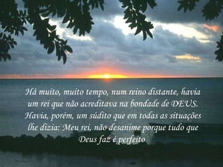 Há muito, muito tempo, num reino distante, havia um rei que não acreditava na bondade de DEUS. Havia, porém, um súdito que em todas as situações lhe dizia: Meu rei, não desanime porque tudo que Deus faz é perfeito  