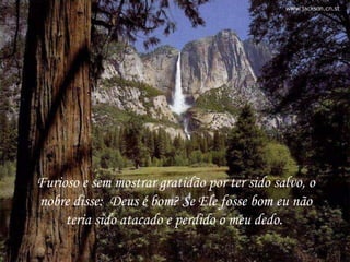 Furioso e sem mostrar gratidão por ter sido salvo, o nobre disse:  Deus é bom? Se Ele fosse bom eu não teria sido atacado e perdido o meu dedo.  Furioso e sem mostrar gratidão por ter sido salvo, o nobre disse:  Deus é bom? Se Ele fosse bom eu não teria sido atacado e perdido o meu dedo.  