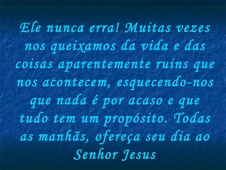 Ele nunca erra! Muitas vezes nos queixamos da vida e das coisas aparentemente ruins que nos acontecem, esquecendo-nos que nada é por acaso e que tudo tem um propósito. Todas as manhãs, ofereça seu dia ao Senhor Jesus 