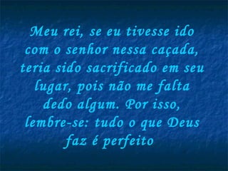 Meu rei, se eu tivesse ido com o senhor nessa caçada, teria sido sacrificado em seu lugar, pois não me falta dedo algum. Por isso, lembre-se: tudo o que Deus faz é perfeito  