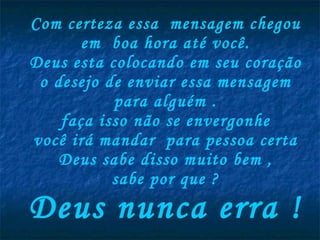 Com certeza essa  mensagem chegou em  boa hora até você. Deus esta colocando em seu coração o desejo de enviar essa mensagem para alguém . faça isso não se envergonhe você irá mandar  para pessoa certa Deus sabe disso muito bem , sabe por que ? Deus nunca erra ! 