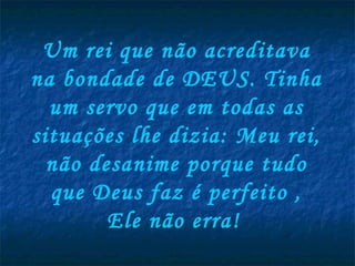 Um rei que não acreditava na bondade de DEUS. Tinha um servo que em todas as situações lhe dizia: Meu rei, não desanime porque tudo que Deus faz é perfeito , Ele não erra!   