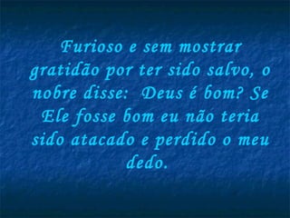 Furioso e sem mostrar gratidão por ter sido salvo, o nobre disse:  Deus é bom? Se Ele fosse bom eu não teria sido atacado e perdido o meu dedo.  