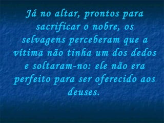 Já no altar, prontos para sacrificar o nobre, os selvagens perceberam que a vítima não tinha um dos dedos e soltaram-no: ele não era perfeito para ser oferecido aos deuses.   