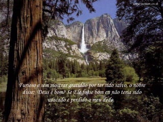 Furioso e sem mostrar gratidão por ter sido salvo, o nobre disse:  Deus é bom? Se Ele fosse bom eu não teria sido atacado e perdido o meu dedo.  Furioso e sem mostrar gratidão por ter sido salvo, o nobre disse:  Deus é bom? Se Ele fosse bom eu não teria sido atacado e perdido o meu   dedo.  