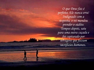 O que Deus faz é perfeito. Ele nunca erra! Indignado com a resposta, o rei mandou prender o súdito. Tempos depois, saiu para uma outra caçada e foi capturado por selvagens que faziam sacrifícios humanos.   