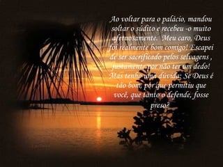 Ao voltar para o palácio, mandou soltar o súdito e recebeu -o muito afetuosamente.  Meu caro, Deus foi realmente bom comigo! Escapei de ser sacrificado pelos selvagens , justamente por não ter um dedo! Mas tenho uma dúvida: Se Deus é tão bom, por que permitiu que você, que tanto o defende, fosse preso?   