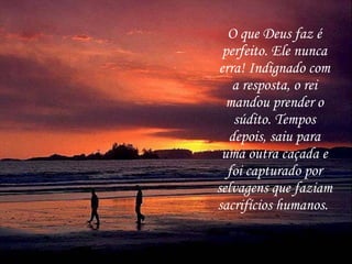 O que Deus faz é perfeito. Ele nunca erra! Indignado com a resposta, o rei mandou prender o súdito. Tempos depois, saiu para uma outra caçada e foi capturado por selvagens que faziam sacrifícios humanos.   