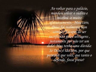 Ao voltar para o palácio, mandou soltar o súdito e recebeu -o muito afetuosamente.  Meu caro, Deus foi realmente bom comigo! Escapei de ser sacrificado pelos selvagens , justamente por não ter um dedo! Mas tenho uma dúvida: Se Deus é tão bom, por que permitiu que você, que tanto o defende, fosse preso?   