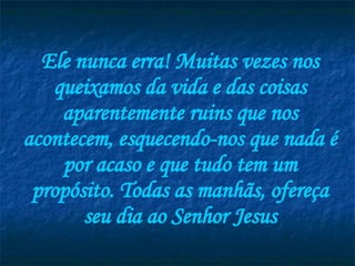 Ele nunca erra! Muitas vezes nos queixamos da vida e das coisas aparentemente ruins que nos acontecem, esquecendo-nos que nada é por acaso e que tudo tem um propósito. Todas as manhãs, ofereça seu dia ao Senhor Jesus 