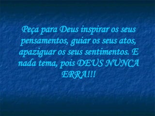 Peça para Deus inspirar os seus pensamentos, guiar os seus atos, apaziguar os seus sentimentos. E nada tema, pois DEUS NUNCA ERRA!!! 