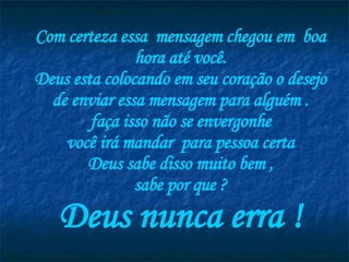 Com certeza essa  mensagem chegou em  boa hora até você. Deus esta colocando em seu coração o desejo de enviar essa mensagem para alguém . faça isso não se envergonhe você irá mandar  para pessoa certa Deus sabe disso muito bem , sabe por que ? Deus nunca erra ! 