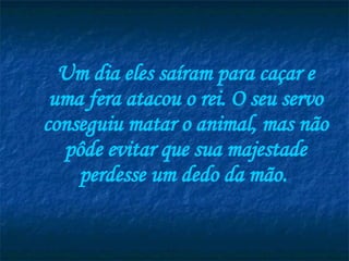 Um dia eles saíram para caçar e uma fera atacou o rei. O seu servo conseguiu matar o animal, mas não pôde evitar que sua majestade perdesse um dedo da mão.   