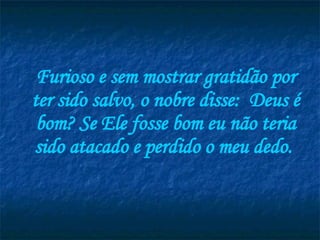 Furioso e sem mostrar gratidão por ter sido salvo, o nobre disse:  Deus é bom? Se Ele fosse bom eu não teria sido atacado e perdido o meu dedo.  