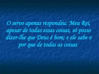 O servo apenas respondeu: Meu Rei, apesar de todas essas coisas, só posso dizer-lhe que Deus é bom; e ele sabe o por que de todas as coisas  