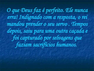 O que Deus faz é perfeito. Ele nunca erra! Indignado com a resposta, o rei mandou prender o seu servo . Tempos depois, saiu para uma outra caçada e foi capturado por selvagens que faziam sacrifícios humanos.  