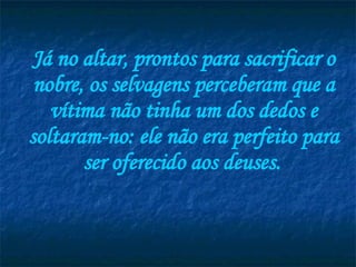 Já no altar, prontos para sacrificar o nobre, os selvagens perceberam que a vítima não tinha um dos dedos e soltaram-no: ele não era perfeito para ser oferecido aos deuses.   