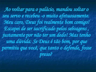 Ao voltar para o palácio, mandou soltar o seu servo e recebeu -o muito afetuosamente.  Meu caro, Deus foi realmente bom comigo! Escapei de ser sacrificado pelos selvagens , justamente por não ter um dedo! Mas tenho uma dúvida: Se Deus é tão bom, por que permitiu que você, que tanto o defende, fosse preso?  
